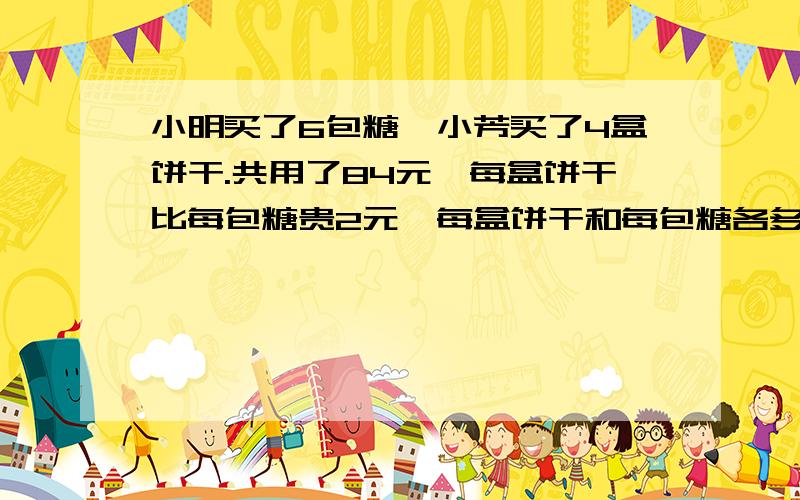 小明买了6包糖,小芳买了4盒饼干.共用了84元,每盒饼干比每包糖贵2元,每盒饼干和每包糖各多少元?要有算式