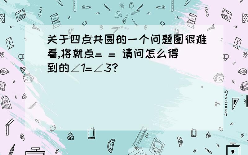 关于四点共圆的一个问题图很难看,将就点= = 请问怎么得到的∠1=∠3?