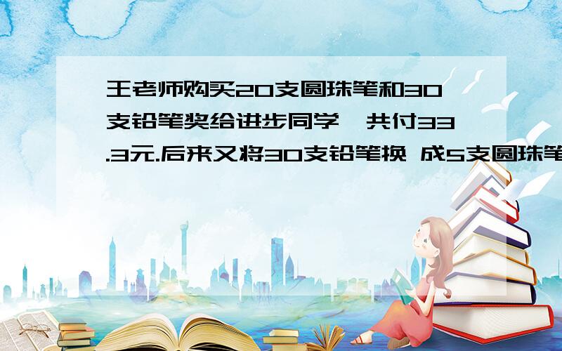 王老师购买20支圆珠笔和30支铅笔奖给进步同学,共付33.3元.后来又将30支铅笔换 成5支圆珠笔,又付了4.2元.圆珠笔每支多少元?铅笔呢?