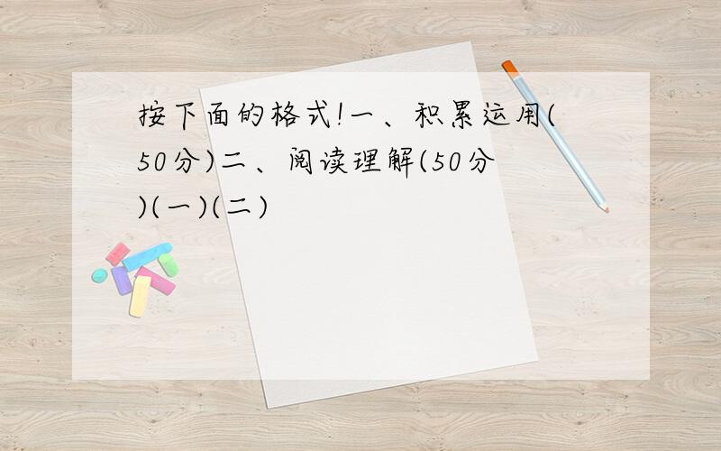 按下面的格式!一、积累运用(50分)二、阅读理解(50分)(一)(二)