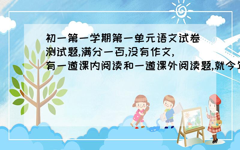 初一第一学期第一单元语文试卷测试题,满分一百,没有作文,有一道课内阅读和一道课外阅读题,就今年的内容,去年的也行,只要是那几课就行.4面的.要有标准答案.谁能帮我找一份或出一份啊?