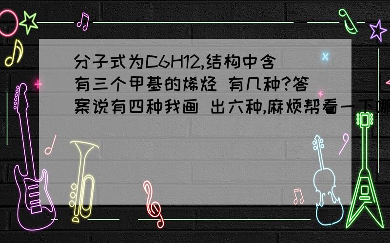 分子式为C6H12,结构中含有三个甲基的烯烃 有几种?答案说有四种我画 出六种,麻烦帮看一下哪种分子式为C6H12,结构中含有三个甲基的烯烃 有几种? 答案说有四种我画 出六种,麻烦帮看一下哪种