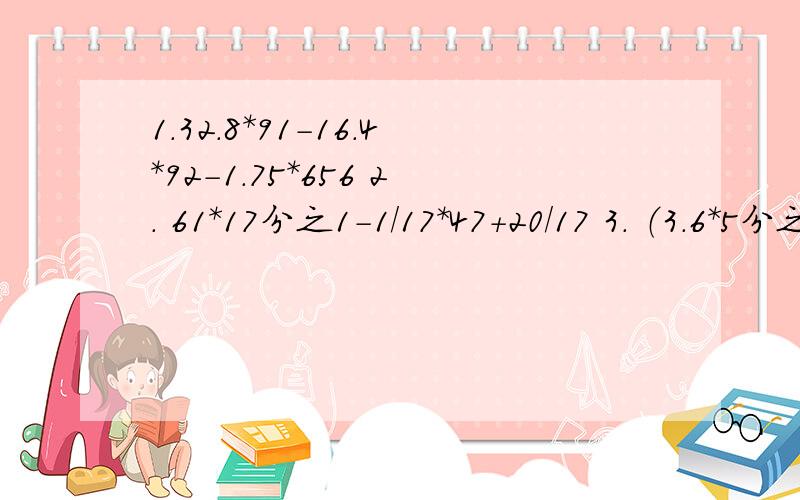 1.32.8*91-16.4*92-1.75*656 2. 61*17分之1-1/17*47+20/17 3. （3.6*5分之7*4）/（0.35*1.8*2分之1）要简便方法计算!多谢