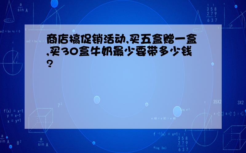 商店搞促销活动,买五盒赠一盒,买30盒牛奶最少要带多少钱?