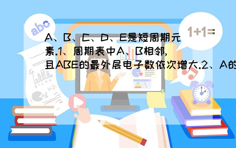 A、B、C、D、E是短周期元素.1、周期表中A、B相邻,且ABE的最外层电子数依次增大.2、A的气态氢化物与...A、B、C、D、E是短周期元素.1、周期表中A、B相邻,且ABE的最外层电子数依次增大.2、A的气