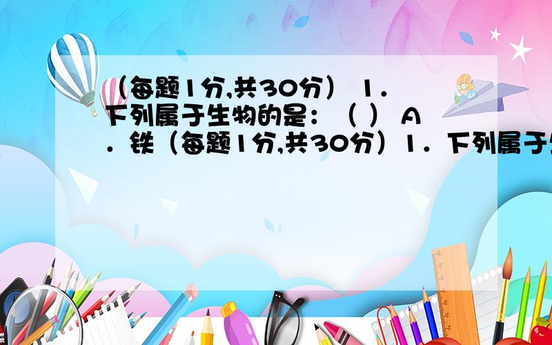 （每题1分,共30分） 1．下列属于生物的是：（ ） A．铁（每题1分,共30分）1．下列属于生物的是：（ ）A．铁 B．石头 C．机器狗 D．小草2．观察细胞结构时,应选用的仪器是：（ ）A．放大镜 B