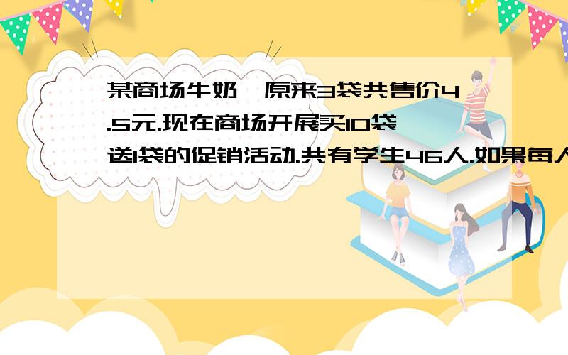 某商场牛奶,原来3袋共售价4.5元.现在商场开展买10袋送1袋的促销活动.共有学生46人.如果每人买一袋,至少花多少钱.注意 答案不是69,可是我算的就是六十九.