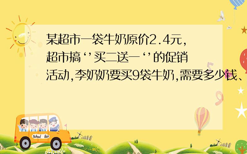 某超市一袋牛奶原价2.4元,超市搞‘’买二送一‘’的促销活动,李奶奶要买9袋牛奶,需要多少钱、