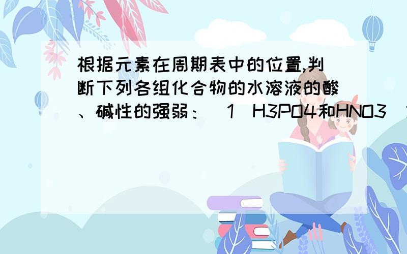 根据元素在周期表中的位置,判断下列各组化合物的水溶液的酸、碱性的强弱：（1）H3PO4和HNO3（2）KOH和...根据元素在周期表中的位置,判断下列各组化合物的水溶液的酸、碱性的强弱：（1）H3