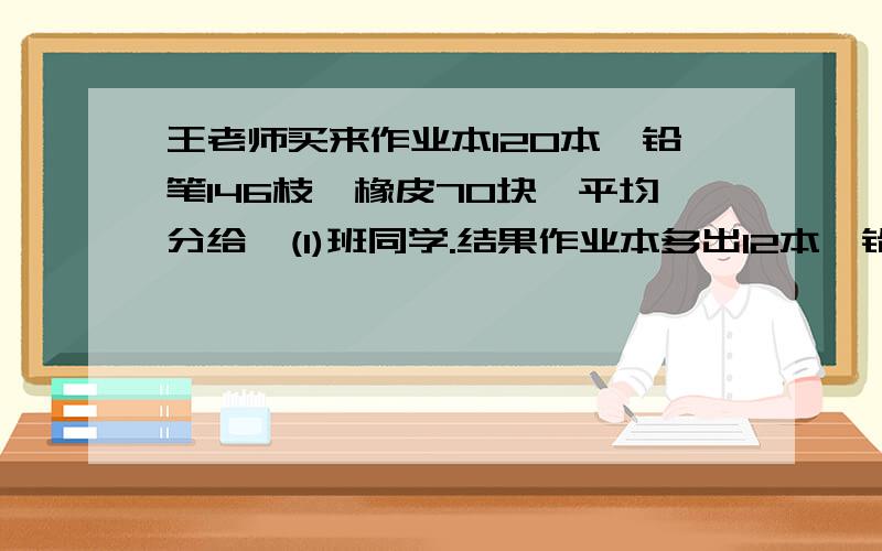 王老师买来作业本120本,铅笔146枝,橡皮70块,平均分给一(1)班同学.结果作业本多出12本,铅笔多出2枝,橡皮少了2快.则一（1）班最多有（）人