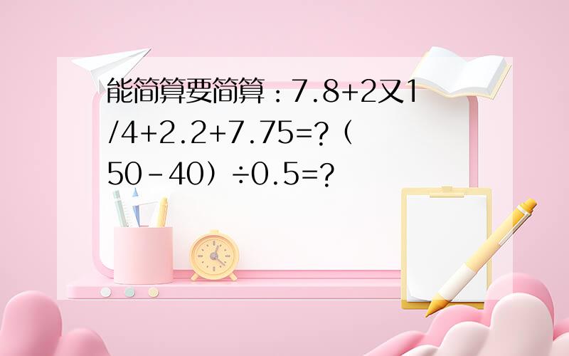 能简算要简算：7.8+2又1/4+2.2+7.75=?（50-40）÷0.5=?