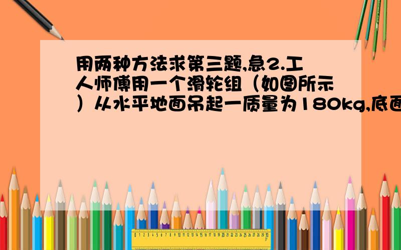 用两种方法求第三题,急2.工人师傅用一个滑轮组（如图所示）从水平地面吊起一质量为180kg,底面积15000px2的货物,所用拉力为800N,在10s内货物被提起1m．（g=10N/kg）   （1）货物放在水平地面时,