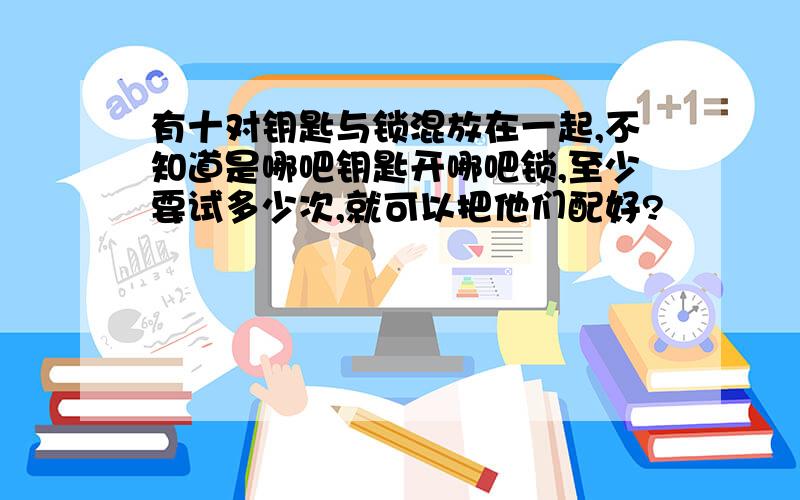 有十对钥匙与锁混放在一起,不知道是哪吧钥匙开哪吧锁,至少要试多少次,就可以把他们配好?