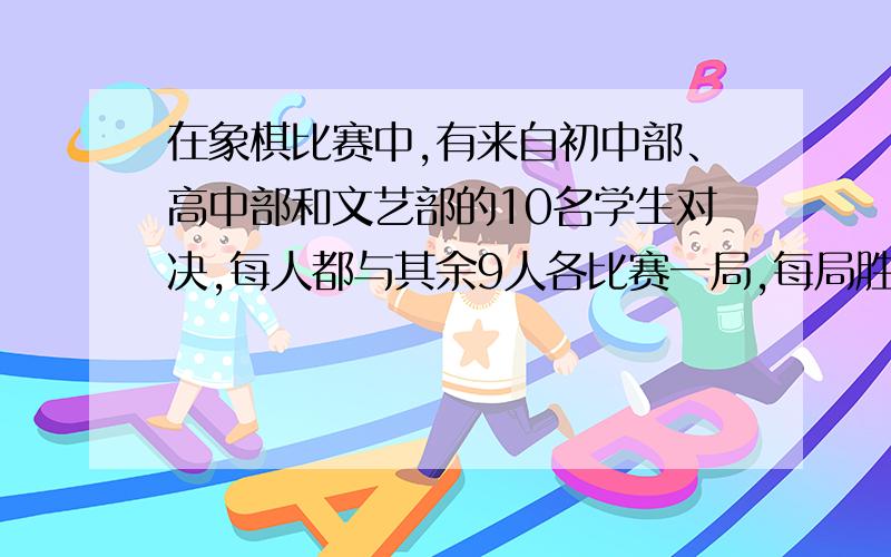 在象棋比赛中,有来自初中部、高中部和文艺部的10名学生对决,每人都与其余9人各比赛一局,每局胜出者得1分,平局各得0.负者不得分.最后初中部平均得分是4.高中部平均得分是3.6分,文艺部平