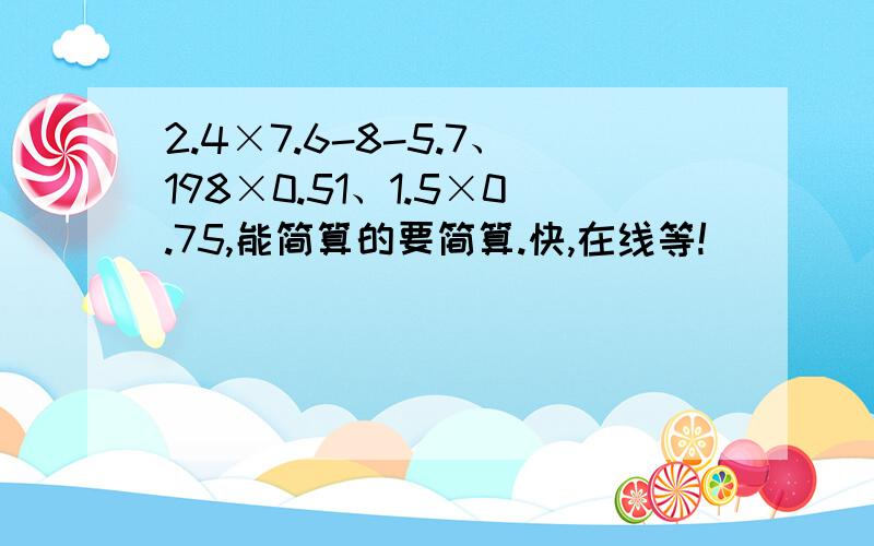 2.4×7.6-8-5.7、198×0.51、1.5×0.75,能简算的要简算.快,在线等!