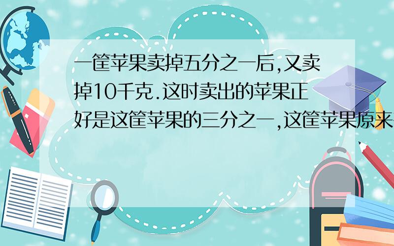 一筐苹果卖掉五分之一后,又卖掉10千克.这时卖出的苹果正好是这筐苹果的三分之一,这筐苹果原来有多少千克?