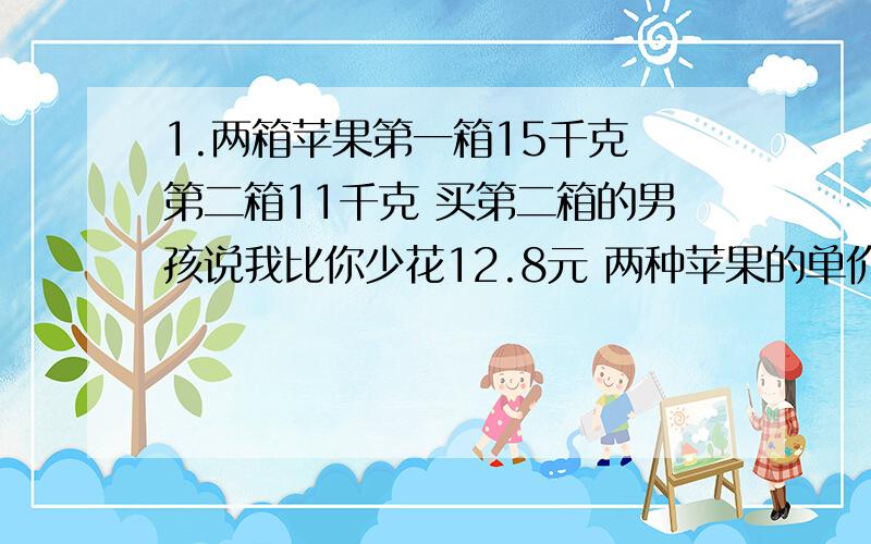 1.两箱苹果第一箱15千克 第二箱11千克 买第二箱的男孩说我比你少花12.8元 两种苹果的单价一样明少花12.8元用方程解