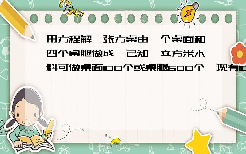 用方程解一张方桌由一个桌面和四个桌腿做成,已知一立方米木料可做桌面100个或桌腿600个,现有10立方米木料,可做成多少张桌子?