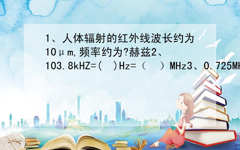 1、人体辐射的红外线波长约为10μm,频率约为?赫兹2、103.8kHZ=(  )Hz=（  ）MHz3、0.725MHz=（  ）Hz=（  ）kHz咳~~~我想说的是，我懒得算~~~~ - -||