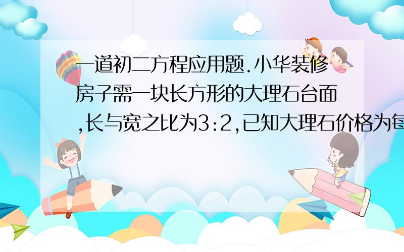 一道初二方程应用题.小华装修房子需一块长方形的大理石台面,长与宽之比为3:2,已知大理石价格为每平方米800元,且大理石台面的长、宽各一边需磨边加工,磨便费用为每平方米40元,另需在大