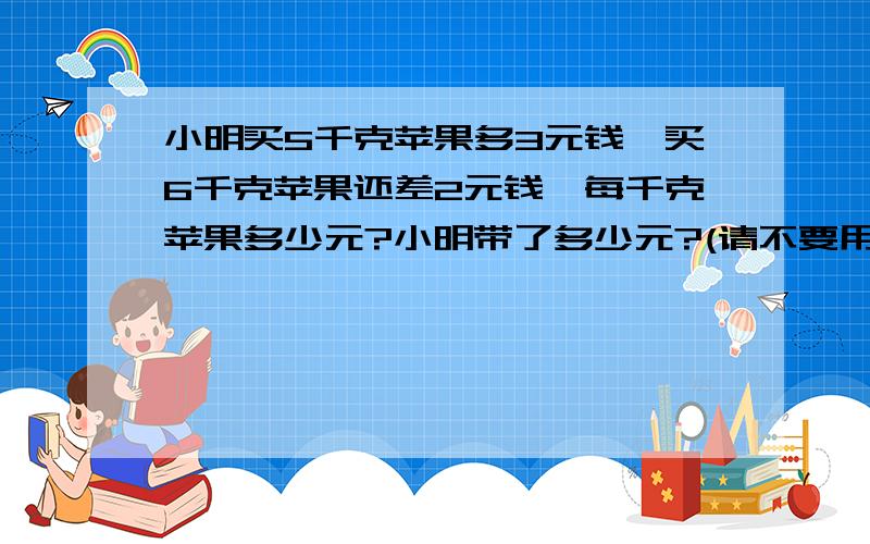 小明买5千克苹果多3元钱,买6千克苹果还差2元钱,每千克苹果多少元?小明带了多少元?(请不要用方程式)