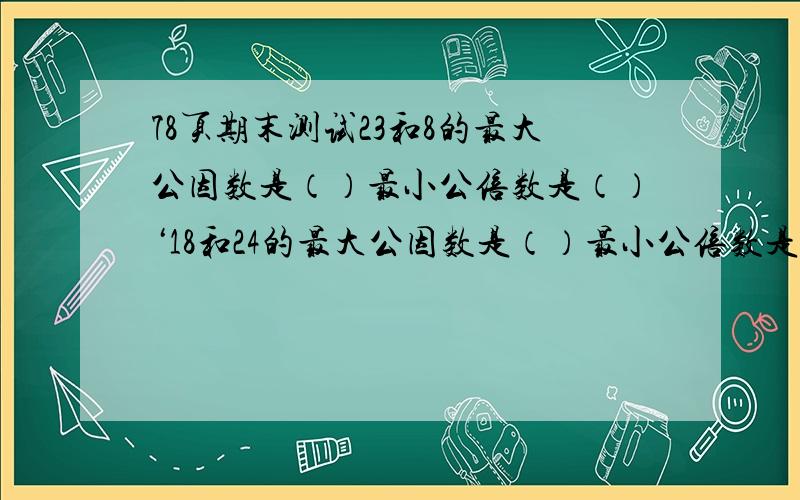 78页期末测试23和8的最大公因数是（）最小公倍数是（）‘18和24的最大公因数是（）最小公倍数是（）