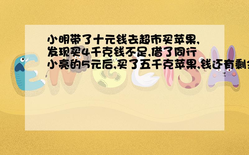 小明带了十元钱去超市买苹果,发现买4千克钱不足,借了同行小亮的5元后,买了五千克苹果,钱还有剩余,求苹果的价格范围.