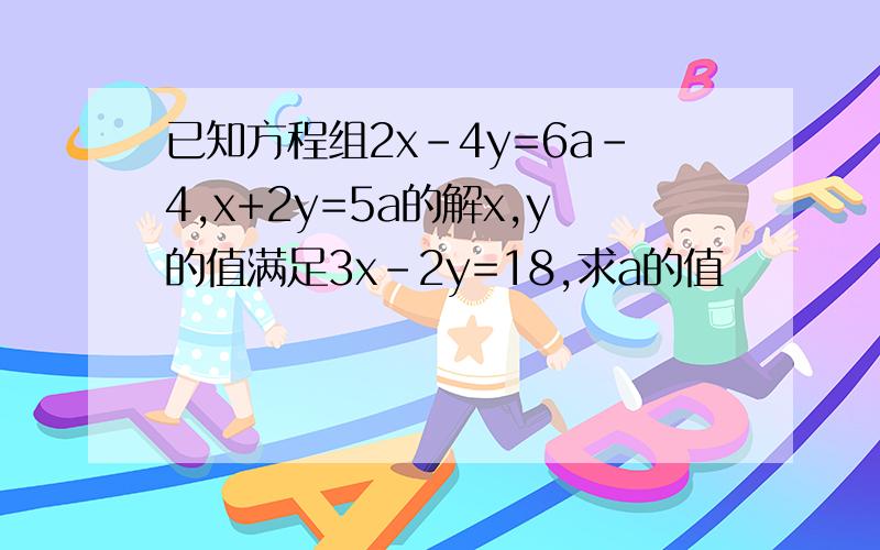 已知方程组2x-4y=6a-4,x+2y=5a的解x,y的值满足3x-2y=18,求a的值