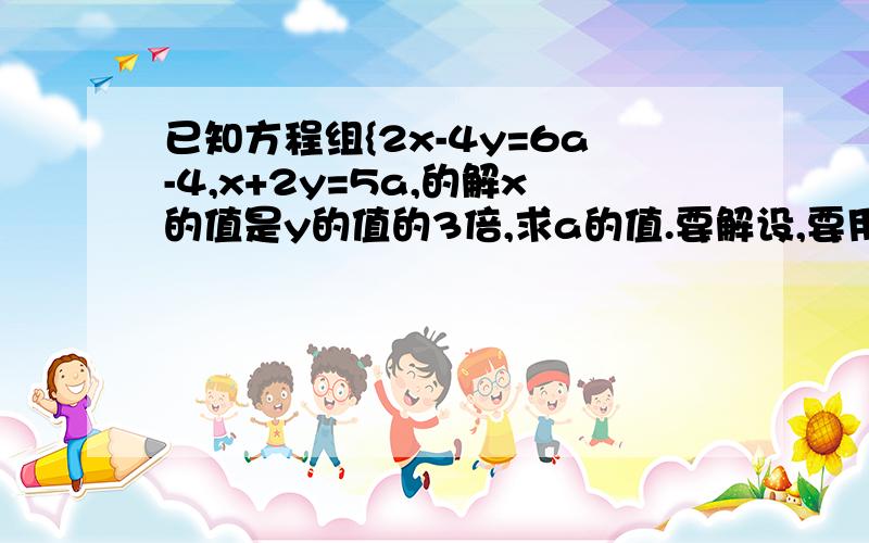 已知方程组{2x-4y=6a-4,x+2y=5a,的解x的值是y的值的3倍,求a的值.要解设,要用二元一次方程组来解,用代入法来计算.要答语.