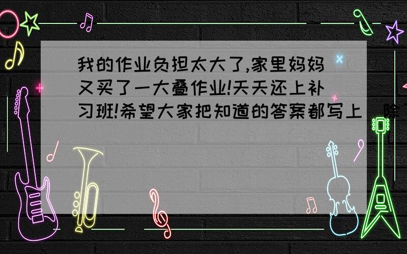 我的作业负担太大了,家里妈妈又买了一大叠作业!天天还上补习班!希望大家把知道的答案都写上（除了第一题）,我可以看多少来给你们加分,分都给也行!我也知道这是不对的啊！但只想减轻