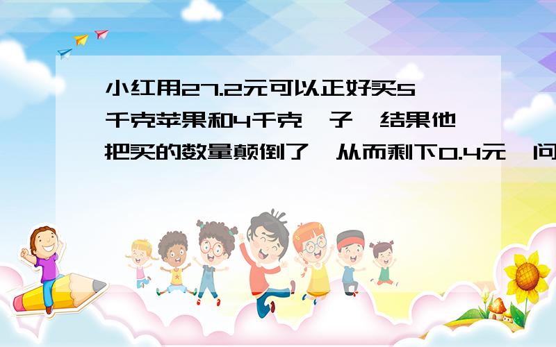 小红用27.2元可以正好买5千克苹果和4千克桔子,结果他把买的数量颠倒了,从而剩下0.4元,问桔子每千克多少元不要方程!