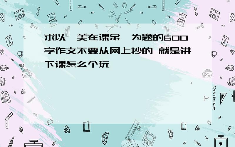 求以《美在课余》为题的600字作文不要从网上抄的 就是讲下课怎么个玩