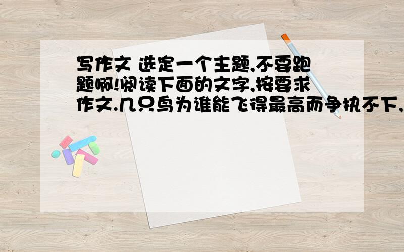 写作文 选定一个主题,不要跑题啊!阅读下面的文字,按要求作文.几只鸟为谁能飞得最高而争执不下,于是,它们决定来一场比赛.比赛时,鹰奋力飞翔,远远地把别的鸟都甩在自己的身后.然而,鹰没