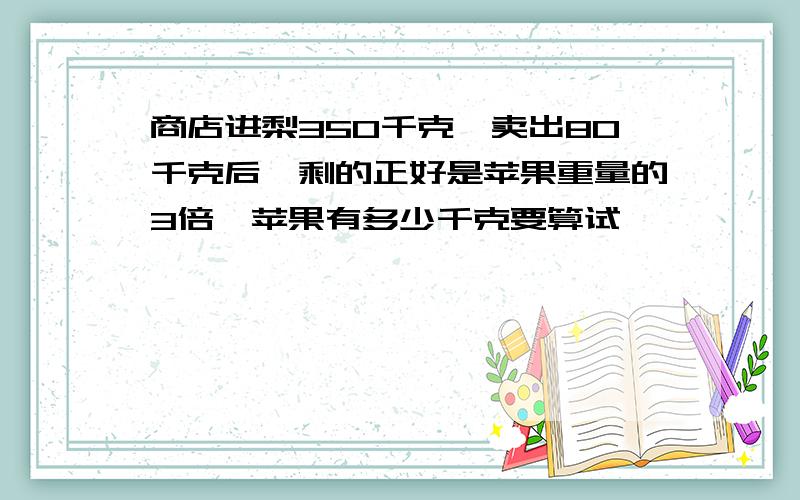 商店进梨350千克,卖出80千克后,剩的正好是苹果重量的3倍,苹果有多少千克要算试