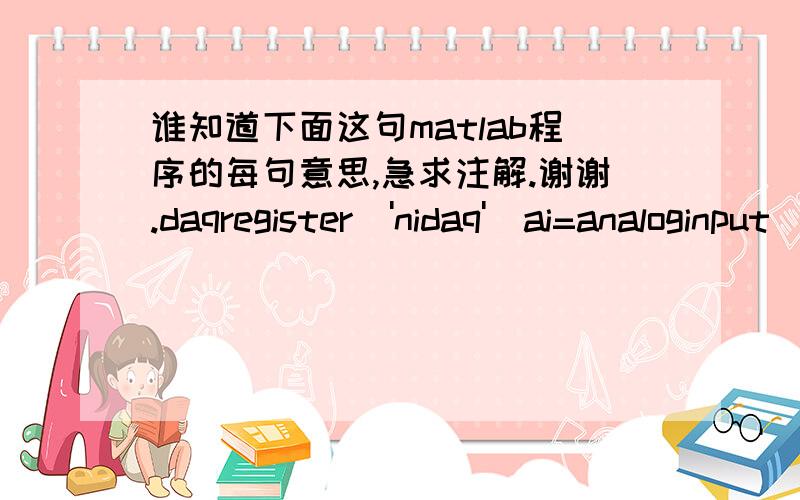 谁知道下面这句matlab程序的每句意思,急求注解.谢谢.daqregister('nidaq')ai=analoginput('nidaq',1)ch0=addchannel(ai,0)ai.samplerate=30ai.samplesPerTrigger=900ai.Triggertype='immediate' out=daqhwinfo(ai)outstart(ai)data=getdata(ai)mean