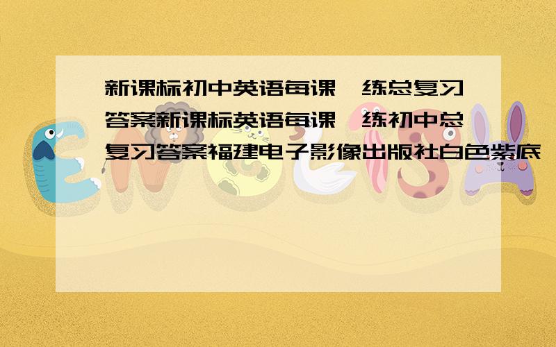 新课标初中英语每课一练总复习答案新课标英语每课一练初中总复习答案福建电子影像出版社白色紫底