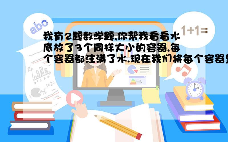 我有2题数学题,你帮我看看水底放了3个同样大小的容器,每个容器都注满了水.现在我们将每个容器里的水都抽去,然后将1号注入氮气,2号注入空气,3号真空,谁会浮出水面?张、李、赵、丁、周、