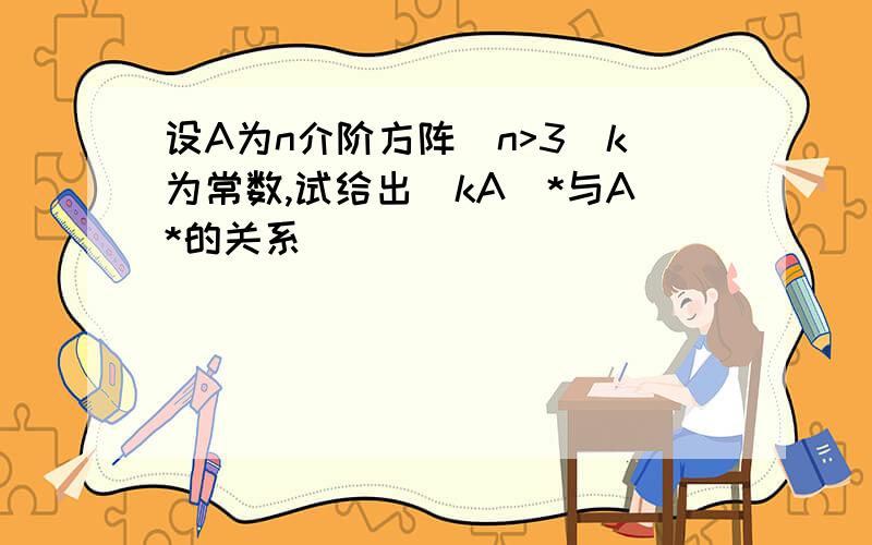 设A为n介阶方阵（n>3）k为常数,试给出（kA）*与A*的关系