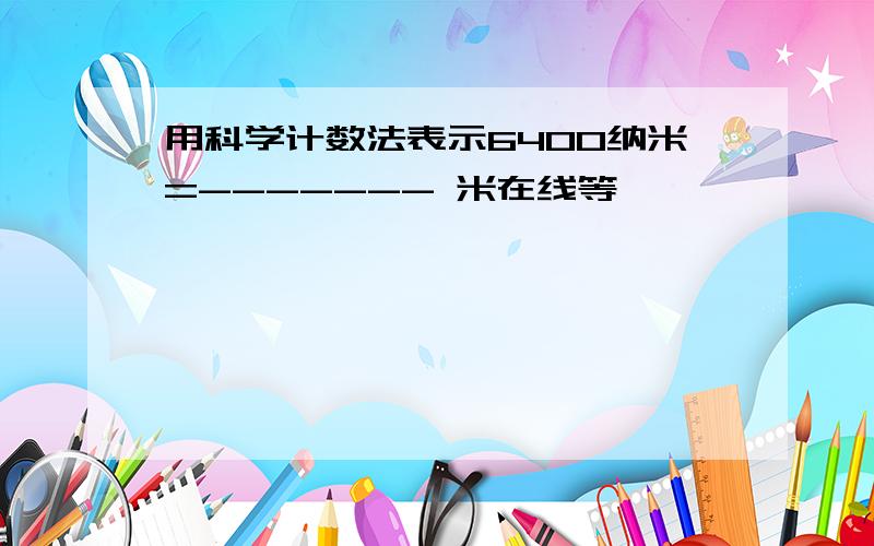 用科学计数法表示6400纳米=------- 米在线等