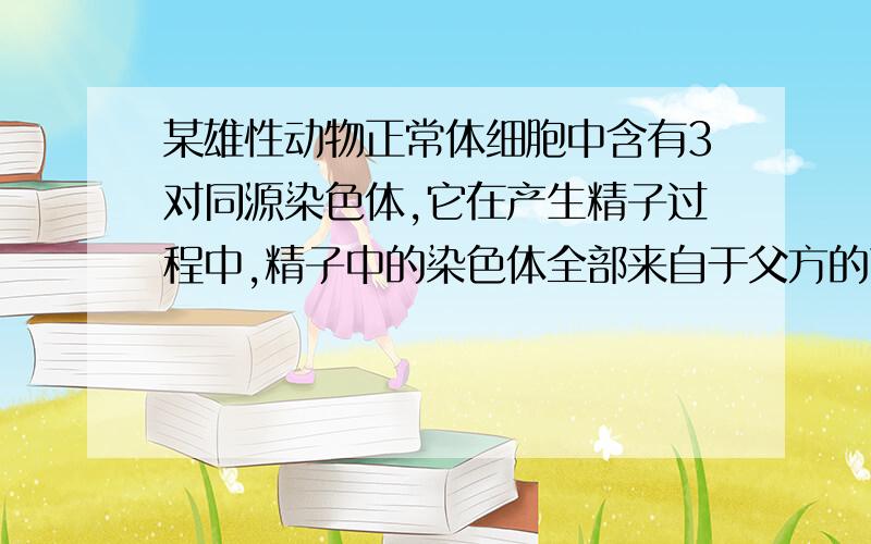 某雄性动物正常体细胞中含有3对同源染色体,它在产生精子过程中,精子中的染色体全部来自于父方的可能性?不是说同源染色体都会分裂到两个细胞中么,为什么体细胞中会有3对同源染色体?还