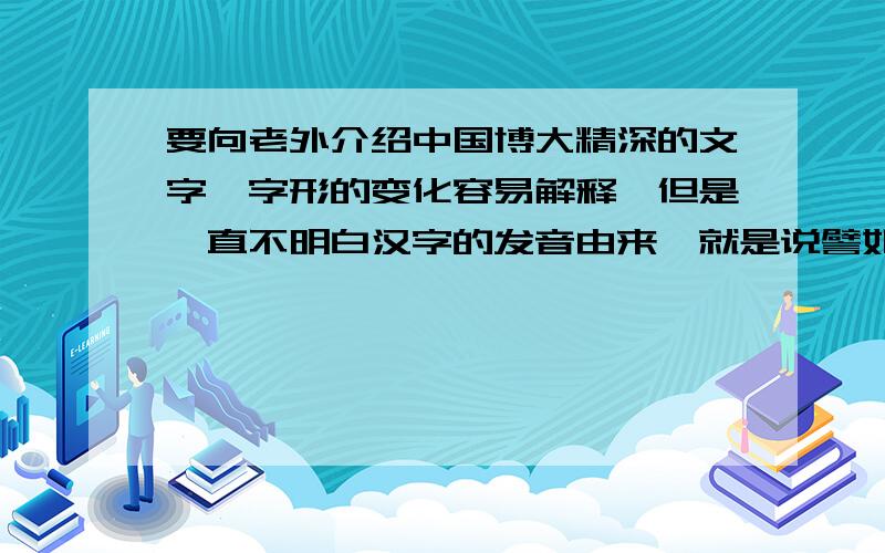 要向老外介绍中国博大精深的文字,字形的变化容易解释,但是一直不明白汉字的发音由来,就是说譬如日这个字为什么会发音成ri,月这个为什么会发音成yue?  高手来做答~~