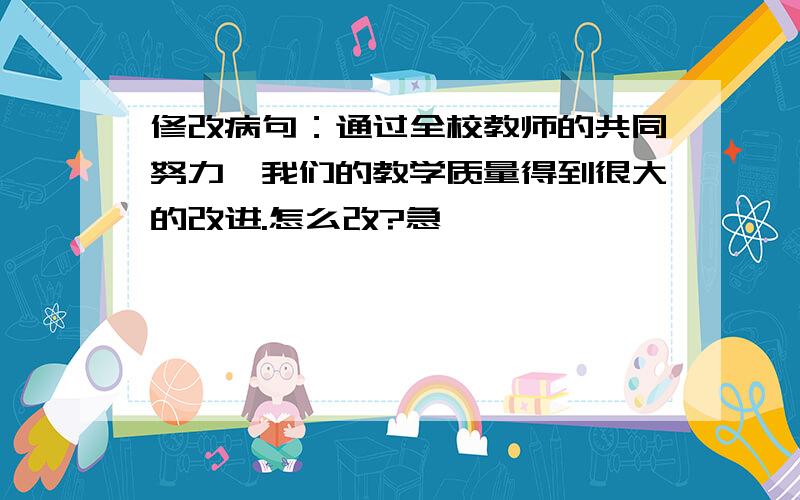 修改病句：通过全校教师的共同努力,我们的教学质量得到很大的改进.怎么改?急