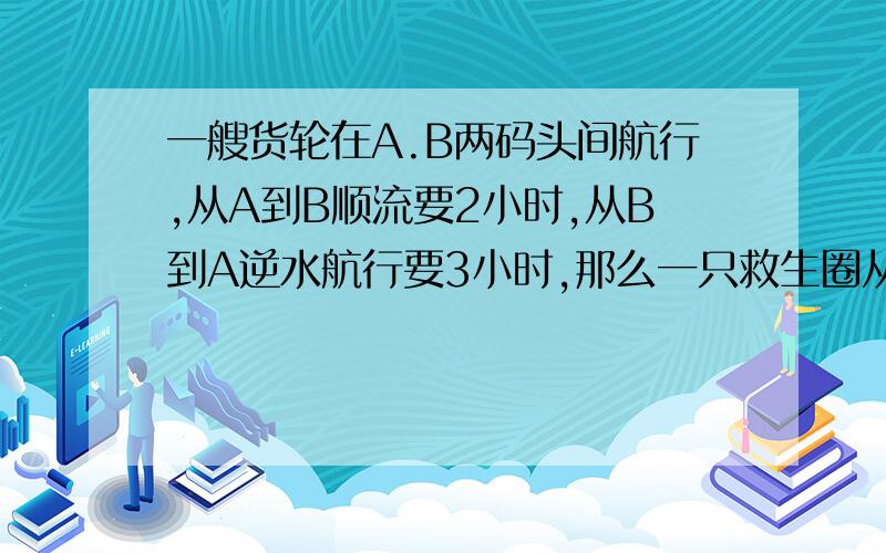 一艘货轮在A.B两码头间航行,从A到B顺流要2小时,从B到A逆水航行要3小时,那么一只救生圈从A顺漂到B要多少小时?