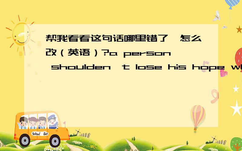 帮我看看这句话哪里错了,怎么改（英语）?a person shoulden't lose his hope whenever time,or whatever he meet.对不起，刚才忘记了呵呵