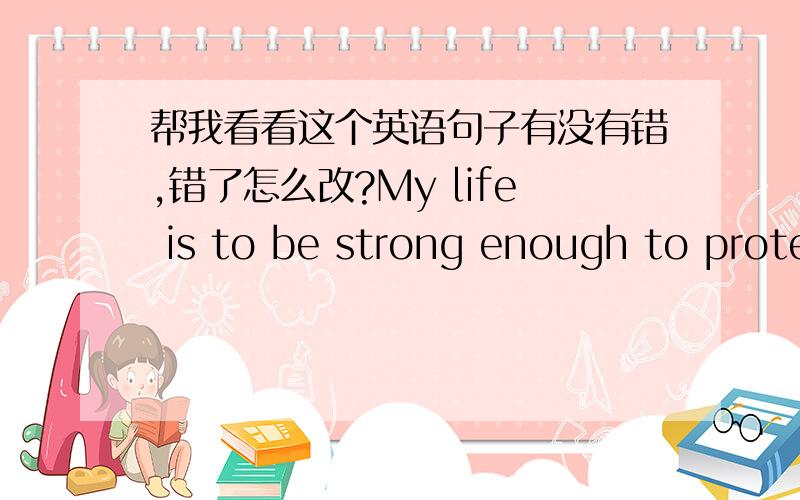 帮我看看这个英语句子有没有错,错了怎么改?My life is to be strong enough to protect who I want to.(我的生命的意义是变得强壮去保护我想保护的人.）