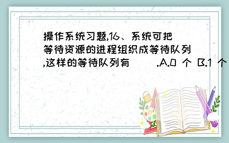 操作系统习题,16、系统可把等待资源的进程组织成等待队列,这样的等待队列有（ ）.A.0 个 B.1 个 C.2 个 D.1 个或多个