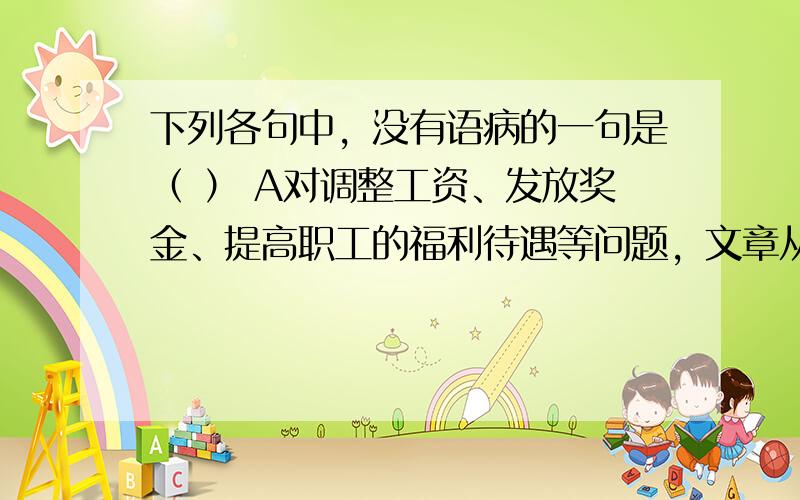 下列各句中，没有语病的一句是（ ） A对调整工资、发放奖金、提高职工的福利待遇等问题，文章从理论上和政策上作了详细的规定和深刻的说明，具有很强的指导意义和可操作法。B艾滋病