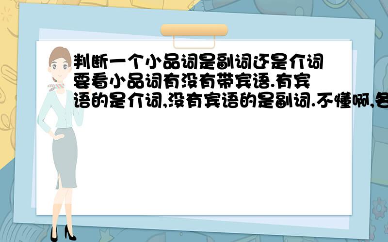 判断一个小品词是副词还是介词要看小品词有没有带宾语.有宾语的是介词,没有宾语的是副词.不懂啊,各位~I am looking for Tim 这句中for是介词 he put out the fire而这句中out是副词 可我觉得这两句