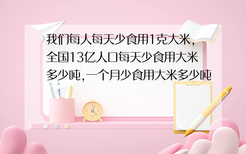 我们每人每天少食用1克大米,全国13亿人口每天少食用大米多少吨,一个月少食用大米多少吨