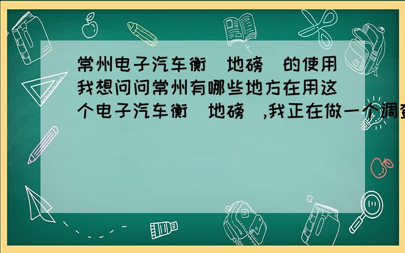 常州电子汽车衡（地磅）的使用我想问问常州有哪些地方在用这个电子汽车衡（地磅）,我正在做一个调查.